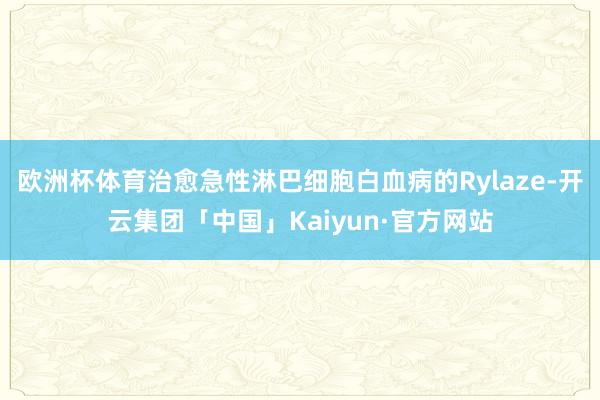 欧洲杯体育治愈急性淋巴细胞白血病的Rylaze-开云集团「中国」Kaiyun·官方网站