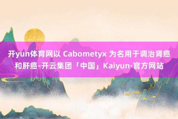 开yun体育网以 Cabometyx 为名用于调治肾癌和肝癌-开云集团「中国」Kaiyun·官方网站