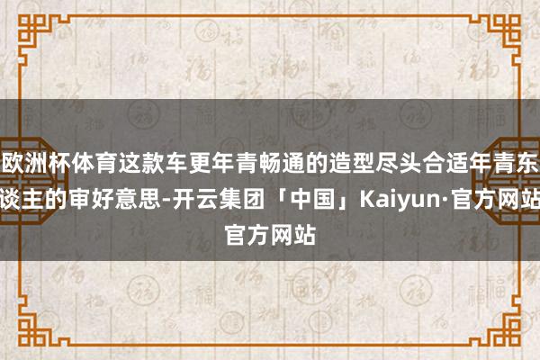 欧洲杯体育这款车更年青畅通的造型尽头合适年青东谈主的审好意思-开云集团「中国」Kaiyun·官方网站