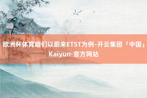 欧洲杯体育咱们以蔚来ET5T为例-开云集团「中国」Kaiyun·官方网站