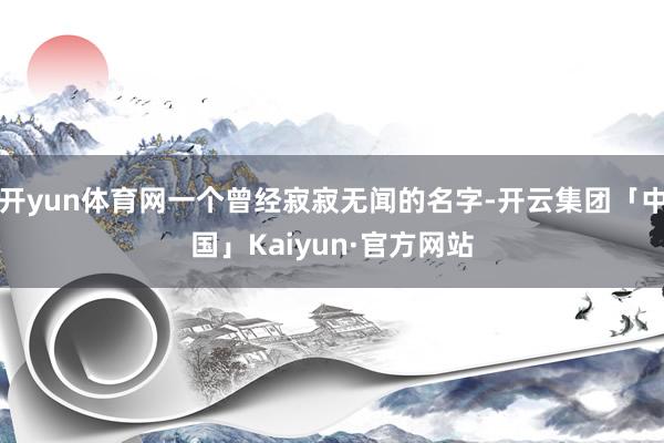 开yun体育网一个曾经寂寂无闻的名字-开云集团「中国」Kaiyun·官方网站