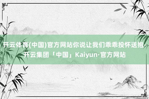 开云体育(中国)官方网站你说让我们乖乖投怀送抱-开云集团「中国」Kaiyun·官方网站