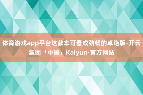 体育游戏app平台这款车可看成劲畅的卓绝版-开云集团「中国」Kaiyun·官方网站