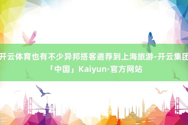 开云体育也有不少异邦搭客遴荐到上海旅游-开云集团「中国」Kaiyun·官方网站