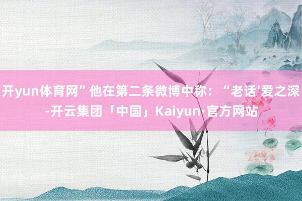 开yun体育网”他在第二条微博中称：“老话‘爱之深-开云集团「中国」Kaiyun·官方网站