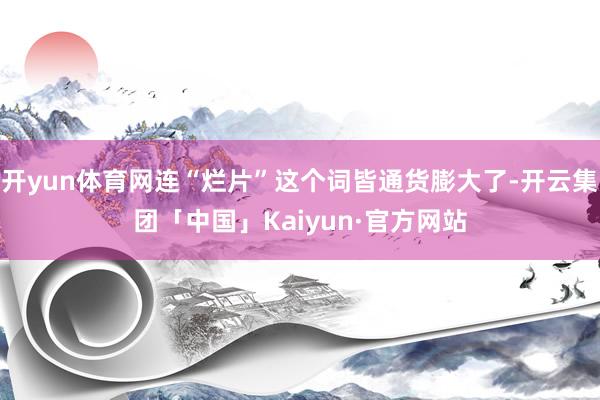 开yun体育网连“烂片”这个词皆通货膨大了-开云集团「中国」Kaiyun·官方网站