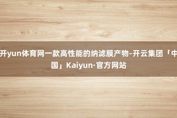 开yun体育网一款高性能的纳滤膜产物-开云集团「中国」Kaiyun·官方网站