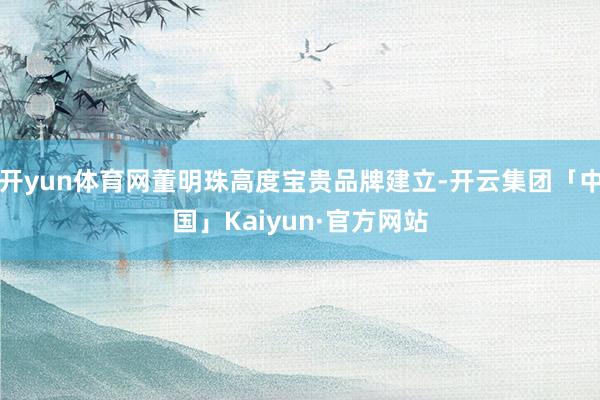 开yun体育网董明珠高度宝贵品牌建立-开云集团「中国」Kaiyun·官方网站