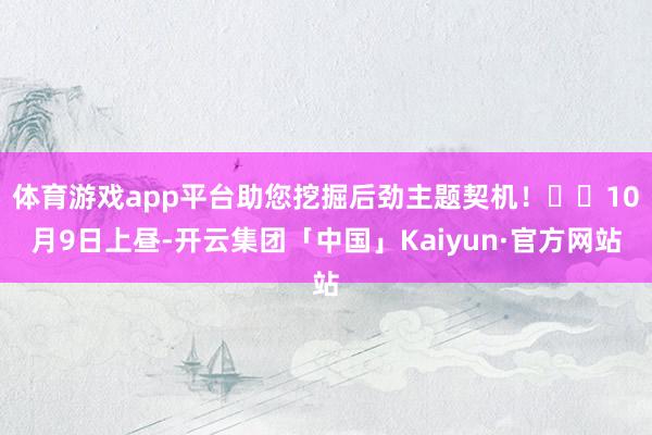 体育游戏app平台助您挖掘后劲主题契机！		10月9日上昼-开云集团「中国」Kaiyun·官方网站