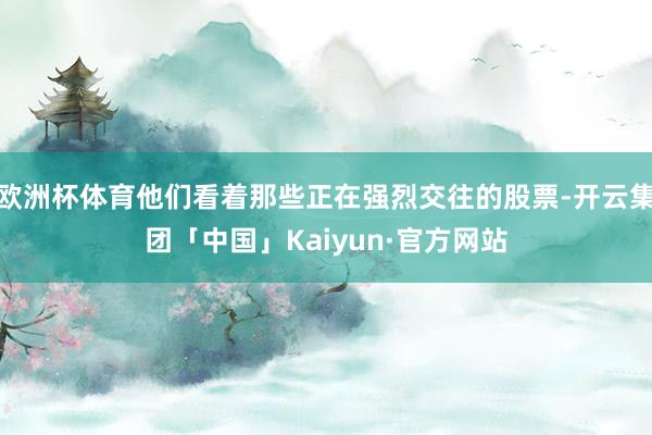 欧洲杯体育他们看着那些正在强烈交往的股票-开云集团「中国」Kaiyun·官方网站