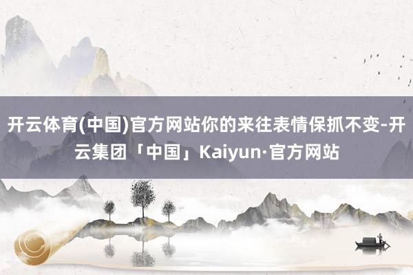 开云体育(中国)官方网站你的来往表情保抓不变-开云集团「中国」Kaiyun·官方网站