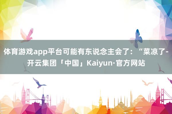 体育游戏app平台可能有东说念主会了：“菜凉了-开云集团「中国」Kaiyun·官方网站