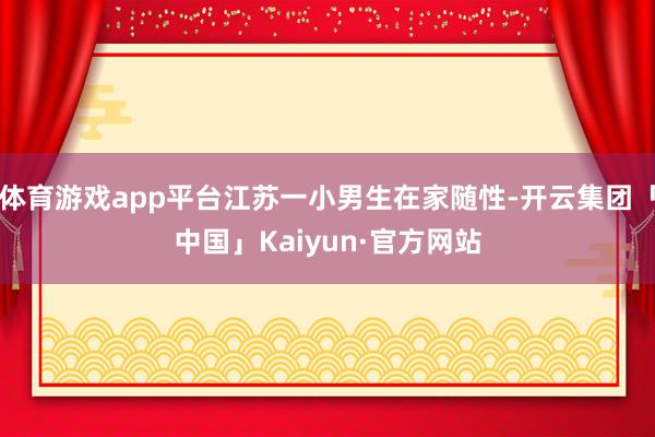 体育游戏app平台江苏一小男生在家随性-开云集团「中国」Kaiyun·官方网站