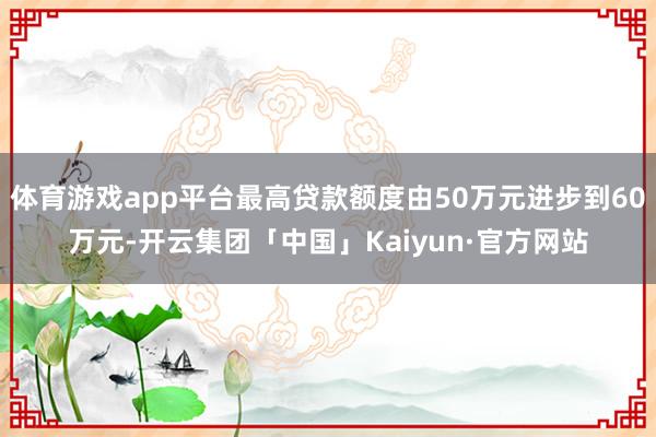 体育游戏app平台最高贷款额度由50万元进步到60万元-开云集团「中国」Kaiyun·官方网站