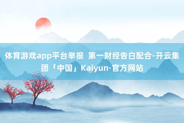 体育游戏app平台举报  第一财经告白配合-开云集团「中国」Kaiyun·官方网站