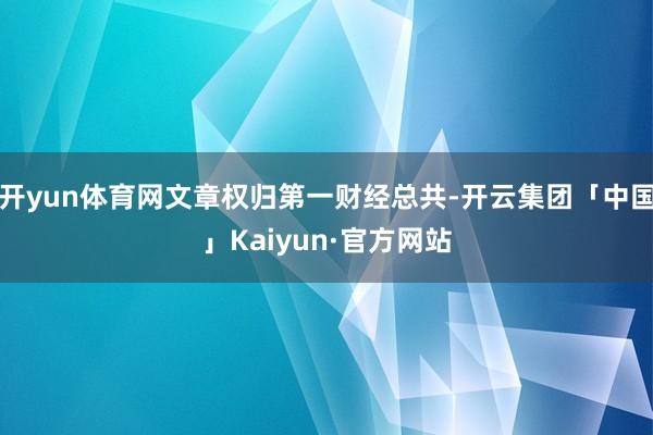 开yun体育网文章权归第一财经总共-开云集团「中国」Kaiyun·官方网站