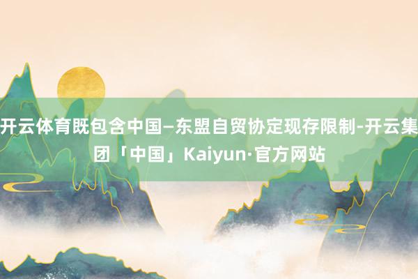 开云体育既包含中国—东盟自贸协定现存限制-开云集团「中国」Kaiyun·官方网站