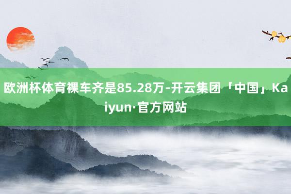 欧洲杯体育裸车齐是85.28万-开云集团「中国」Kaiyun·官方网站