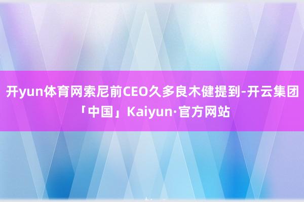 开yun体育网索尼前CEO久多良木健提到-开云集团「中国」Kaiyun·官方网站