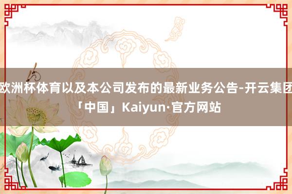 欧洲杯体育以及本公司发布的最新业务公告-开云集团「中国」Kaiyun·官方网站