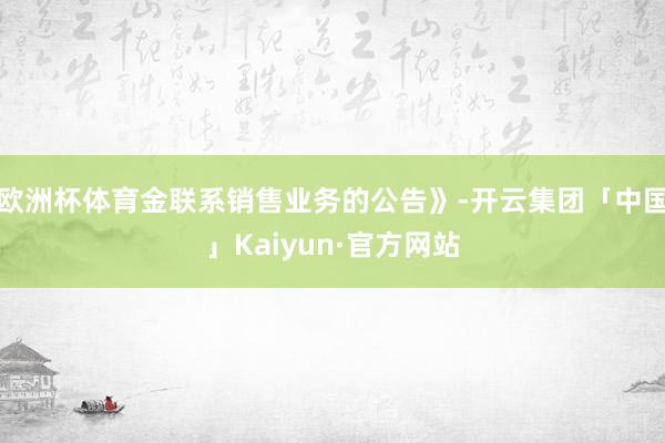 欧洲杯体育金联系销售业务的公告》-开云集团「中国」Kaiyun·官方网站