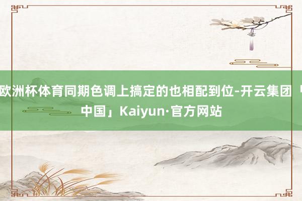 欧洲杯体育同期色调上搞定的也相配到位-开云集团「中国」Kaiyun·官方网站