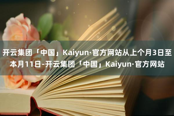 开云集团「中国」Kaiyun·官方网站从上个月3日至本月11日-开云集团「中国」Kaiyun·官方网站