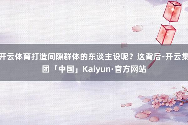 开云体育打造间隙群体的东谈主设呢？这背后-开云集团「中国」Kaiyun·官方网站