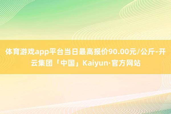 体育游戏app平台当日最高报价90.00元/公斤-开云集团「中国」Kaiyun·官方网站