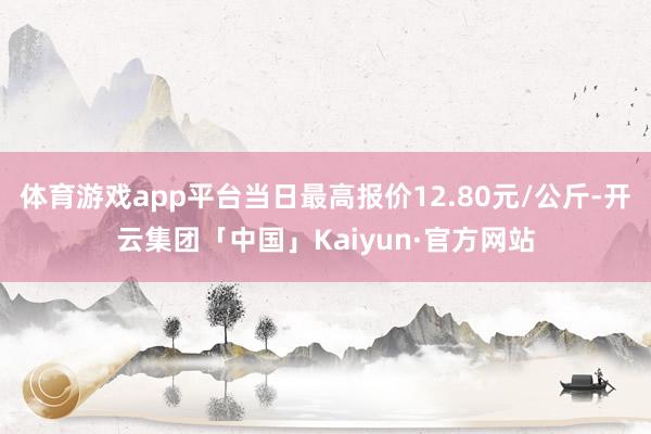 体育游戏app平台当日最高报价12.80元/公斤-开云集团「中国」Kaiyun·官方网站