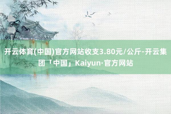 开云体育(中国)官方网站收支3.80元/公斤-开云集团「中国」Kaiyun·官方网站