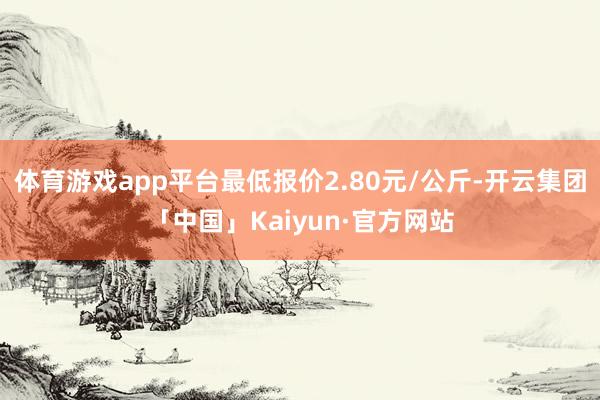 体育游戏app平台最低报价2.80元/公斤-开云集团「中国」Kaiyun·官方网站