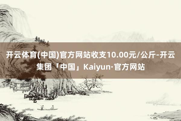 开云体育(中国)官方网站收支10.00元/公斤-开云集团「中国」Kaiyun·官方网站