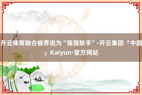 开云体育融合被界说为“强强联手”-开云集团「中国」Kaiyun·官方网站