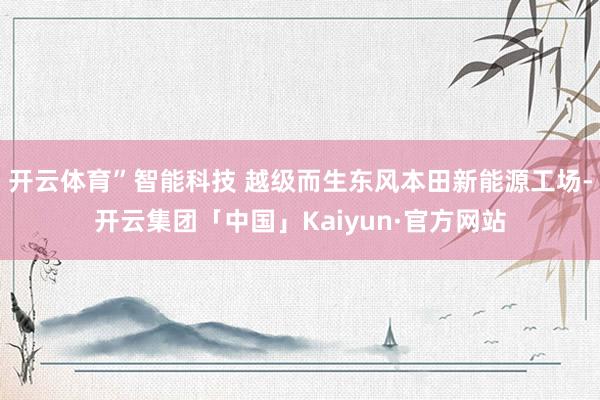 开云体育”智能科技 越级而生东风本田新能源工场-开云集团「中国」Kaiyun·官方网站