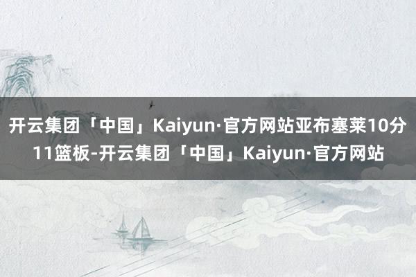 开云集团「中国」Kaiyun·官方网站亚布塞莱10分11篮板-开云集团「中国」Kaiyun·官方网站