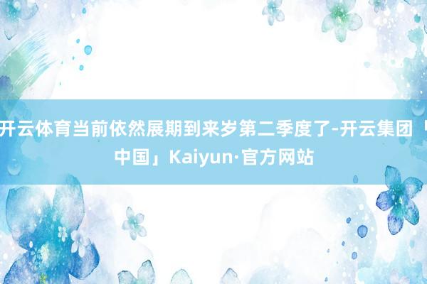 开云体育当前依然展期到来岁第二季度了-开云集团「中国」Kaiyun·官方网站