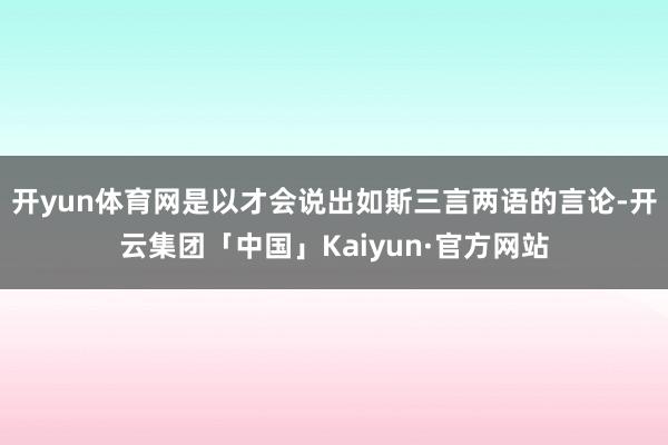 开yun体育网是以才会说出如斯三言两语的言论-开云集团「中国」Kaiyun·官方网站