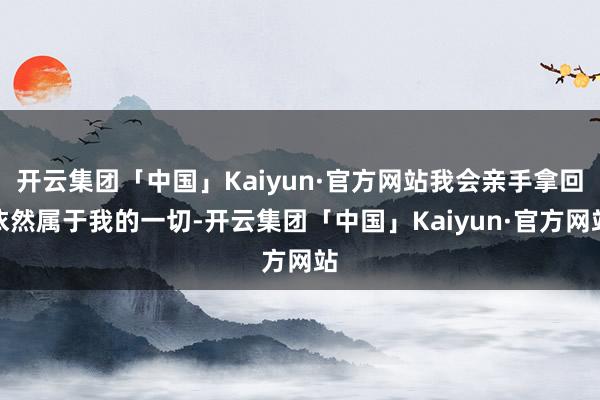 开云集团「中国」Kaiyun·官方网站我会亲手拿回依然属于我的一切-开云集团「中国」Kaiyun·官方网站