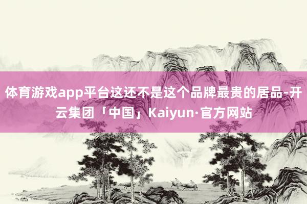 体育游戏app平台这还不是这个品牌最贵的居品-开云集团「中国」Kaiyun·官方网站