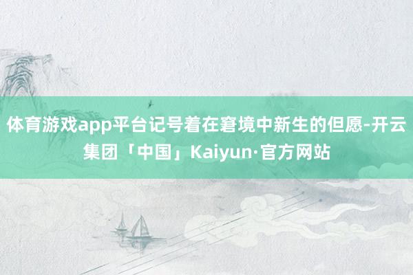 体育游戏app平台记号着在窘境中新生的但愿-开云集团「中国」Kaiyun·官方网站