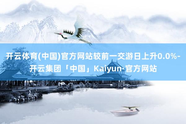 开云体育(中国)官方网站较前一交游日上升0.0%-开云集团「中国」Kaiyun·官方网站