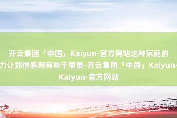 开云集团「中国」Kaiyun·官方网站这种家庭的期待和压力让郑恺感到有些千里重-开云集团「中国」Kaiyun·官方网站