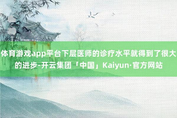 体育游戏app平台下层医师的诊疗水平就得到了很大的进步-开云集团「中国」Kaiyun·官方网站