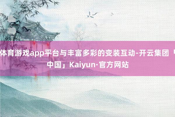 体育游戏app平台与丰富多彩的变装互动-开云集团「中国」Kaiyun·官方网站