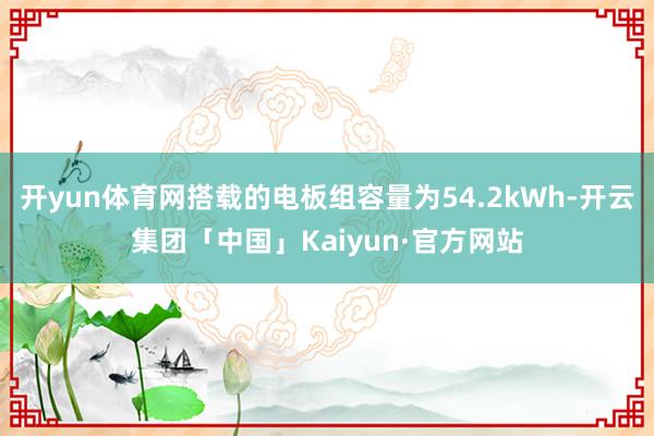 开yun体育网搭载的电板组容量为54.2kWh-开云集团「中国」Kaiyun·官方网站