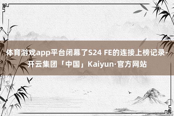 体育游戏app平台闭幕了S24 FE的连接上榜记录-开云集团「中国」Kaiyun·官方网站