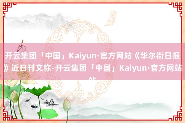 开云集团「中国」Kaiyun·官方网站《华尔街日报》近日刊文称-开云集团「中国」Kaiyun·官方网站