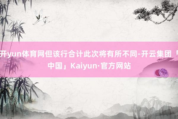 开yun体育网但该行合计此次将有所不同-开云集团「中国」Kaiyun·官方网站