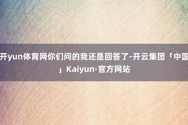 开yun体育网你们问的我还是回答了-开云集团「中国」Kaiyun·官方网站